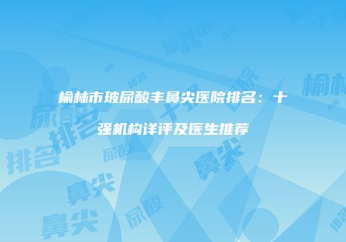榆林市玻尿酸丰鼻尖医院排名：十强机构详评及医生推荐