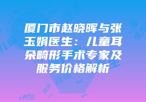 厦门市赵晓晖与张玉娟医生：儿童耳朵畸形手术专家及服务价格解析