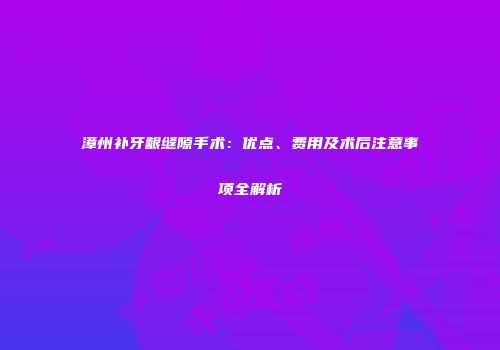 漳州补牙龈缝隙手术：优点、费用及术后注意事项全解析