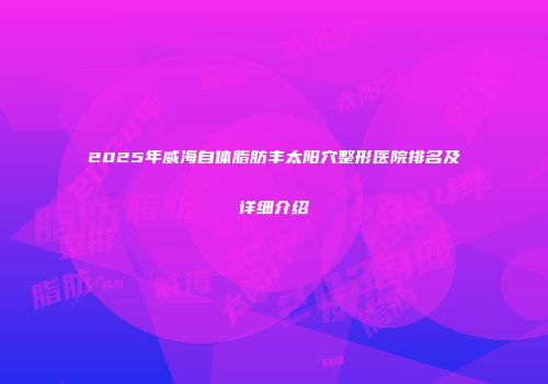 2025年威海自体脂肪丰太阳穴整形医院排名及详细介绍