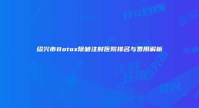 绍兴市Botox除皱注射医院排名与费用解析