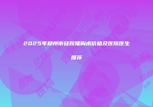 2025年郑州市硅胶隆胸术价格及医院医生推荐