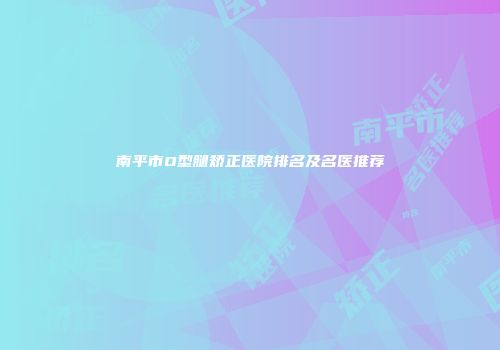 南平市O型腿矫正医院排名及名医推荐
