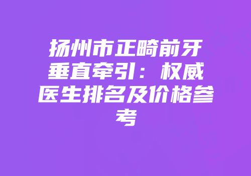 扬州市正畸前牙垂直牵引：权威医生排名及价格参考