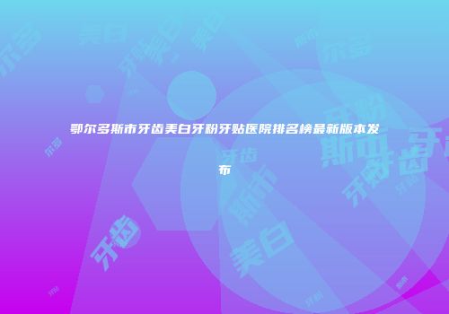 鄂尔多斯市牙齿美白牙粉牙贴医院排名榜最新版本发布