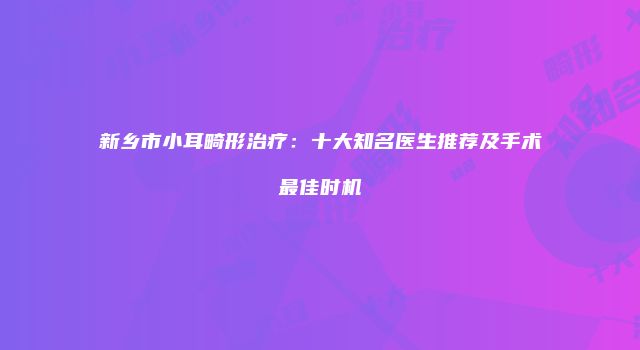 新乡市小耳畸形治疗：十大知名医生推荐及手术最佳时机