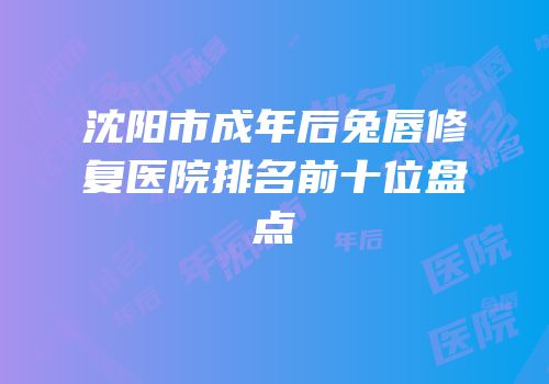 沈阳市成年后兔唇修复医院排名前十位盘点