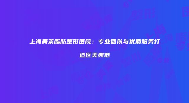 上海美莱脂肪整形医院：专业团队与优质服务打造医美典范