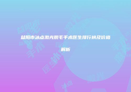 益阳市冰点激光脱毛手术医生排行榜及价格解析