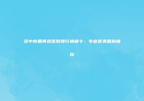 汉中市眉再造医院排行榜前十：专业医美机构推荐