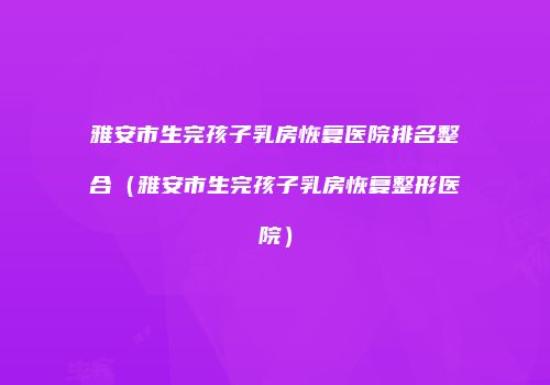雅安市生完孩子乳房恢复医院排名整合（雅安市生完孩子乳房恢复整形医院）