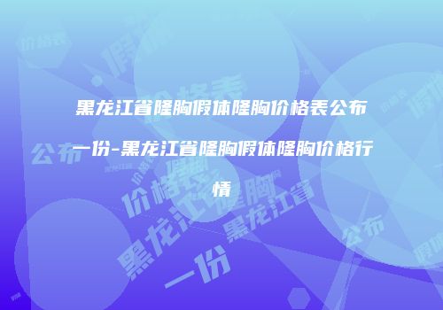 黑龙江省隆胸假体隆胸价格表公布一份-黑龙江省隆胸假体隆胸价格行情