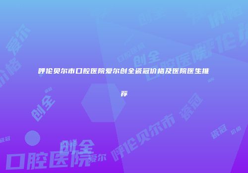 呼伦贝尔市口腔医院爱尔创全瓷冠价格及医院医生推荐