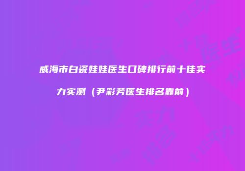 威海市白瓷娃娃医生口碑排行前十佳实力实测（尹彩芳医生排名靠前）