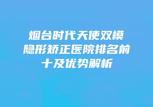 烟台时代天使双模隐形矫正医院排名前十及优势解析