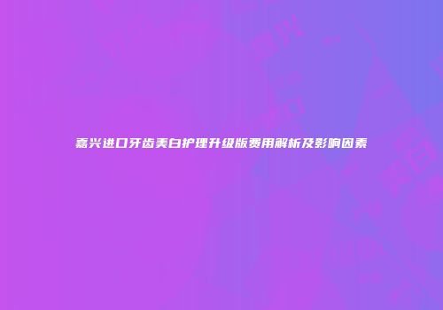嘉兴进口牙齿美白护理升级版费用解析及影响因素