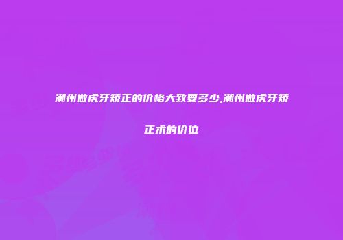 潮州做虎牙矫正的价格大致要多少,潮州做虎牙矫正术的价位