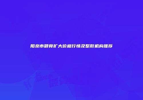 阳泉市颧骨扩大价格行情及整形机构推荐