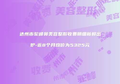 达州市驼峰鼻美容整形收费明细新鲜出炉-近8个月均价为5325元