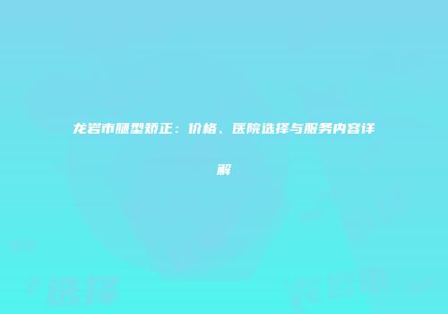 龙岩市腿型矫正：价格、医院选择与服务内容详解