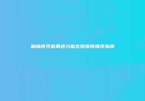 榆林市牙齿黄色污垢去除医院推荐指南
