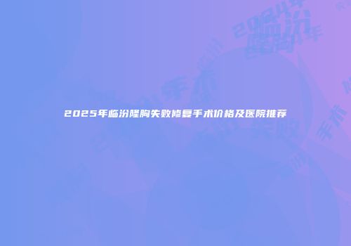 2025年临汾隆胸失败修复手术价格及医院推荐