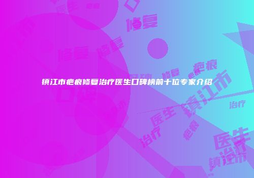 镇江市疤痕修复治疗医生口碑榜前十位专家介绍