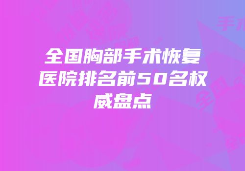 全国胸部手术恢复医院排名前50名权威盘点