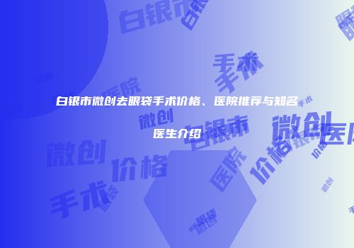 白银市微创去眼袋手术价格、医院推荐与知名医生介绍