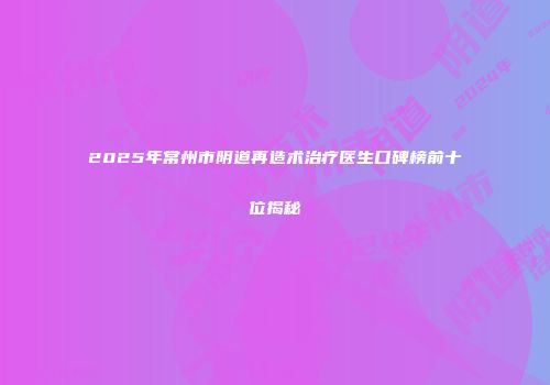 2025年常州市阴道再造术治疗医生口碑榜前十位揭秘