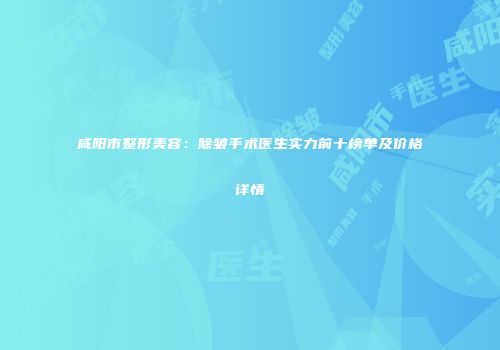 咸阳市整形美容：除皱手术医生实力前十榜单及价格详情