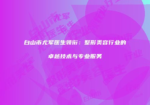 白山市尤军医生领衔：整形美容行业的卓越技术与专业服务