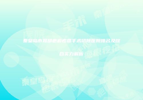 秦皇岛市耳部疤痕疙瘩手术切除医院排名及综合实力解析
