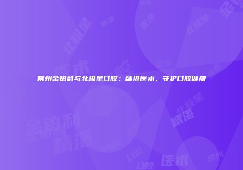常州金铂利与北极星口腔：精湛医术，守护口腔健康