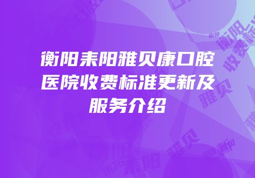 衡阳耒阳雅贝康口腔医院收费标准更新及服务介绍