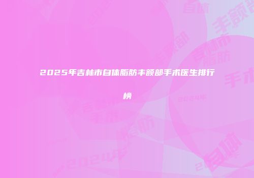 2025年吉林市自体脂肪丰额部手术医生排行榜