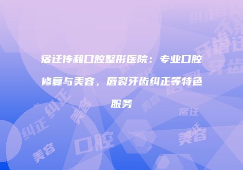 宿迁传和口腔整形医院：专业口腔修复与美容，唇裂牙齿纠正等特色服务