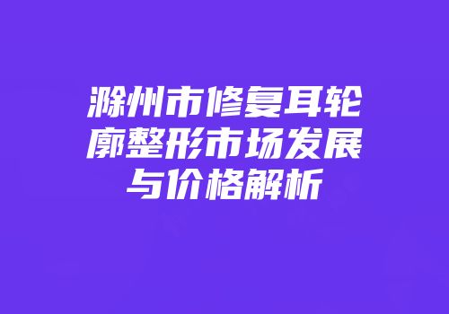 滁州市修复耳轮廓整形市场发展与价格解析