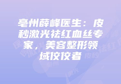 亳州薛峰医生：皮秒激光祛红血丝专家，美容整形领域佼佼者