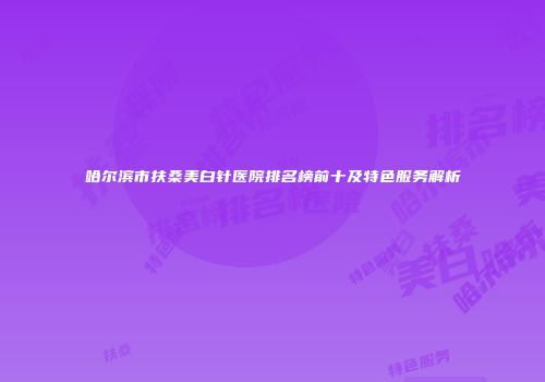 哈尔滨市扶桑美白针医院排名榜前十及特色服务解析