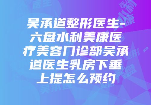 吴承道整形医生-六盘水利美康医疗美容门诊部吴承道医生乳房下垂上提怎么预约