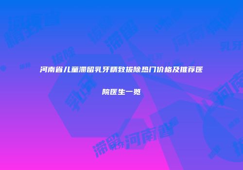 河南省儿童滞留乳牙精致拔除热门价格及推荐医院医生一览