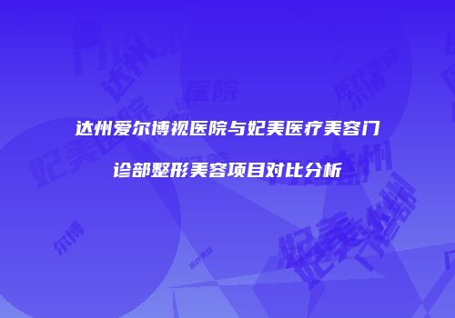 达州爱尔博视医院与妃美医疗美容门诊部整形美容项目对比分析