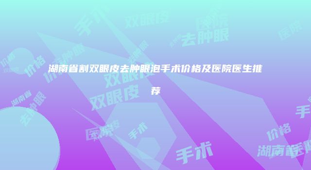 湖南省割双眼皮去肿眼泡手术价格及医院医生推荐