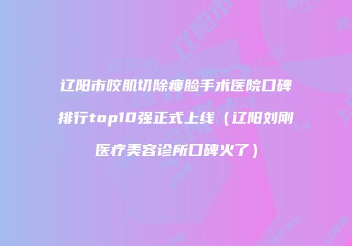 辽阳市咬肌切除瘦脸手术医院口碑排行top10强正式上线（辽阳刘刚医疗美容诊所口碑火了）