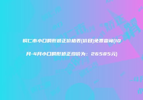 铜仁市小口畸形矫正价格表(价目)免费查询(10月-4月小口畸形矫正均价为：26585元)