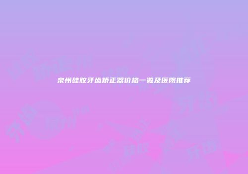泉州硅胶牙齿矫正器价格一览及医院推荐