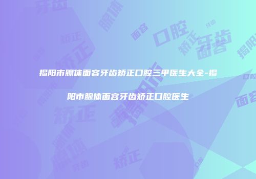 揭阳市腺体面容牙齿矫正口腔三甲医生大全-揭阳市腺体面容牙齿矫正口腔医生