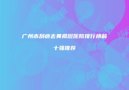 广州市刮痧去黄褐斑医院排行榜前十强推荐