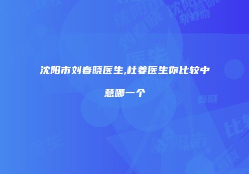 沈阳市刘春晓医生,杜姜医生你比较中意哪一个